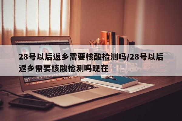 28号以后返乡需要核酸检测吗/28号以后返乡需要核酸检测吗现在