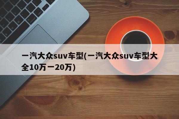 一汽大众suv车型(一汽大众suv车型大全10万一20万)