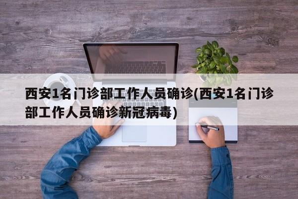 西安1名门诊部工作人员确诊(西安1名门诊部工作人员确诊新冠病毒)