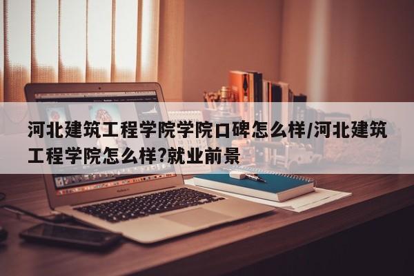 河北建筑工程学院学院口碑怎么样/河北建筑工程学院怎么样?就业前景