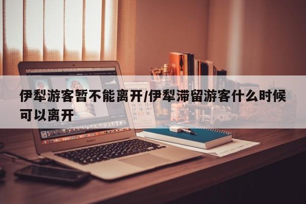 伊犁游客暂不能离开/伊犁滞留游客什么时候可以离开