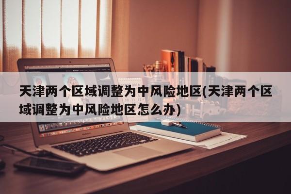 天津两个区域调整为中风险地区(天津两个区域调整为中风险地区怎么办)