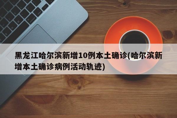黑龙江哈尔滨新增10例本土确诊(哈尔滨新增本土确诊病例活动轨迹)