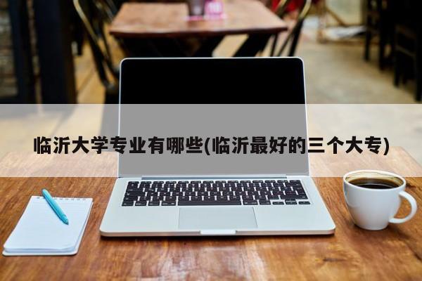 临沂大学专业有哪些(临沂最好的三个大专)