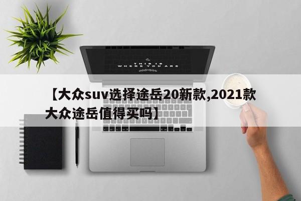 【大众suv选择途岳20新款,2021款大众途岳值得买吗】