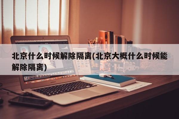 北京什么时候解除隔离(北京大概什么时候能解除隔离)