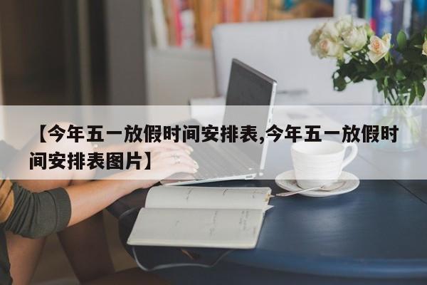 【今年五一放假时间安排表,今年五一放假时间安排表图片】