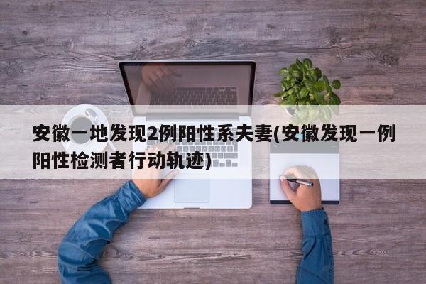 安徽一地发现2例阳性系夫妻(安徽发现一例阳性检测者行动轨迹)
