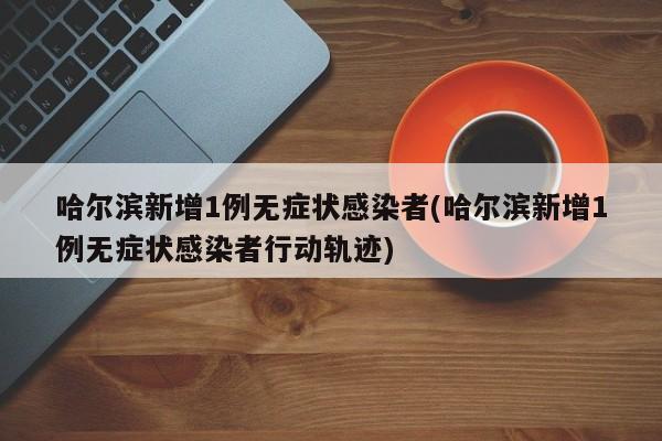 哈尔滨新增1例无症状感染者(哈尔滨新增1例无症状感染者行动轨迹)