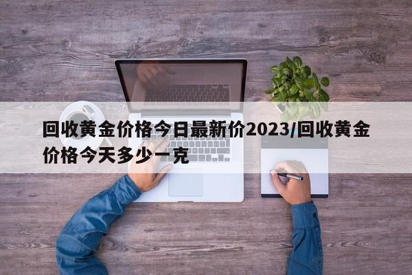 回收黄金价格今日最新价2023/回收黄金价格今天多少一克