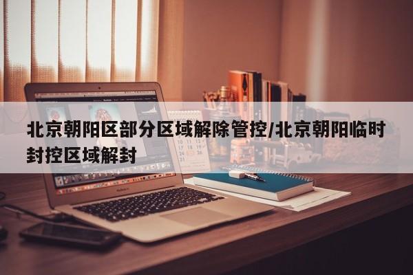 北京朝阳区部分区域解除管控/北京朝阳临时封控区域解封
