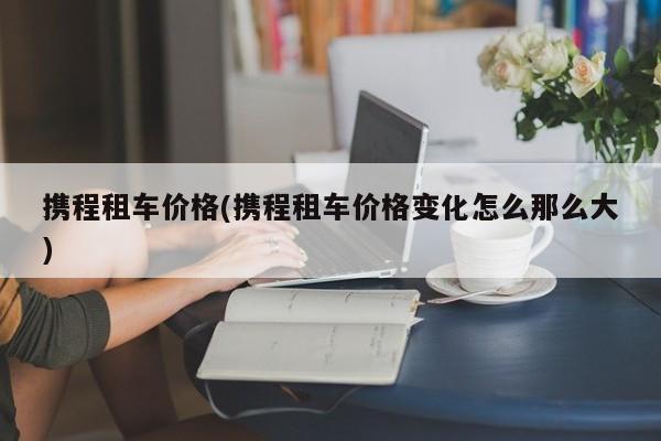 携程租车价格(携程租车价格变化怎么那么大)