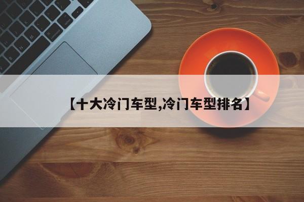 【十大冷门车型,冷门车型排名】