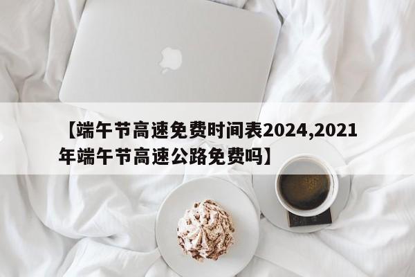 【端午节高速免费时间表2024,2021年端午节高速公路免费吗】