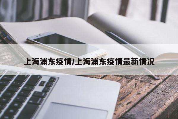 上海浦东疫情/上海浦东疫情最新情况