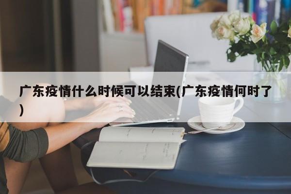 广东疫情什么时候可以结束(广东疫情何时了)