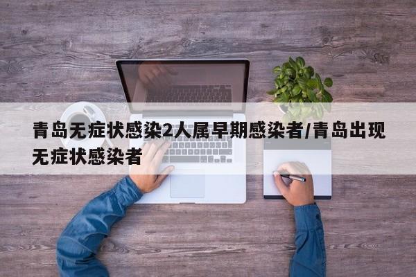 青岛无症状感染2人属早期感染者/青岛出现无症状感染者