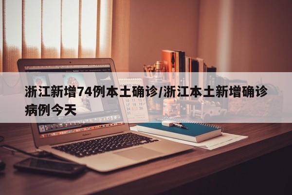 浙江新增74例本土确诊/浙江本土新增确诊病例今天