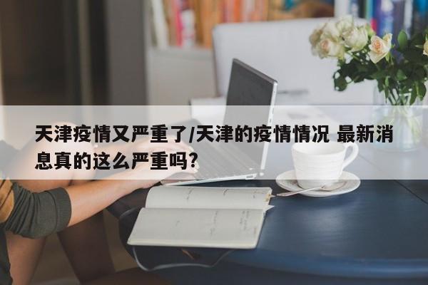 天津疫情又严重了/天津的疫情情况 最新消息真的这么严重吗?