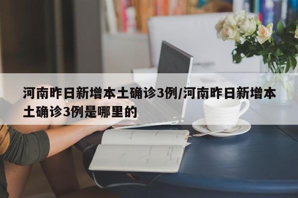 河南昨日新增本土确诊3例/河南昨日新增本土确诊3例是哪里的