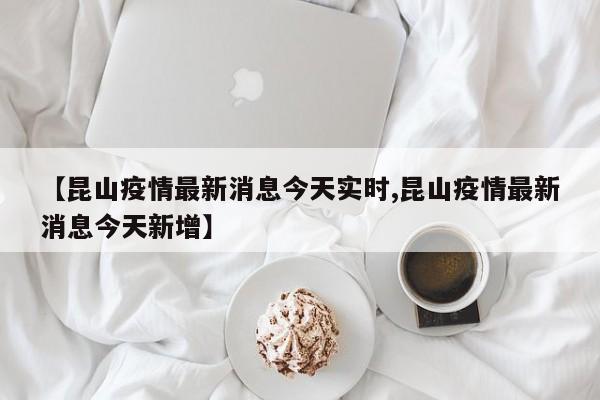 【昆山疫情最新消息今天实时,昆山疫情最新消息今天新增】