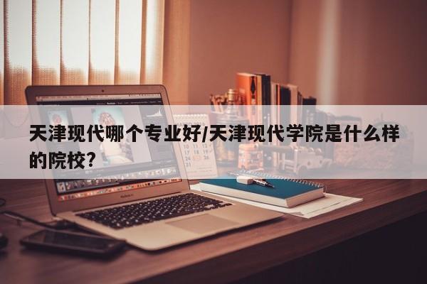 天津现代哪个专业好/天津现代学院是什么样的院校?