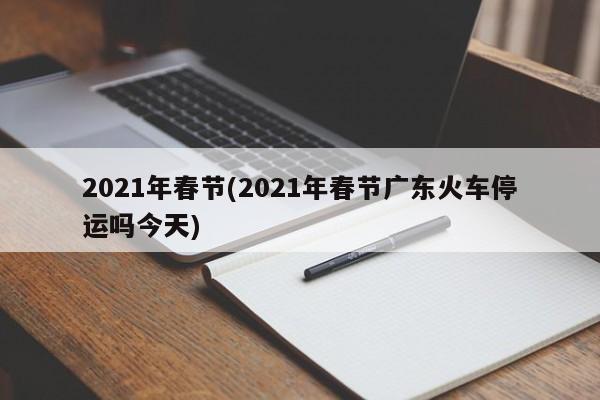 2021年春节(2021年春节广东火车停运吗今天)