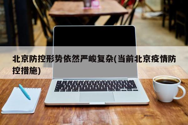 北京防控形势依然严峻复杂(当前北京疫情防控措施)