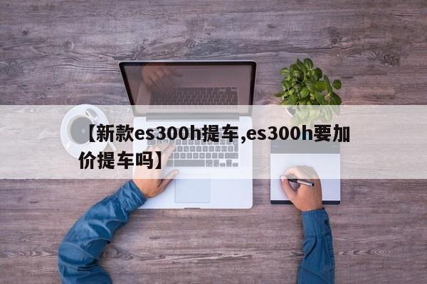 【新款es300h提车,es300h要加价提车吗】