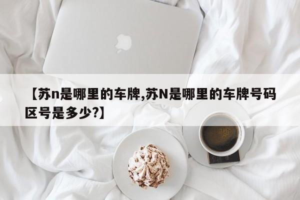 【苏n是哪里的车牌,苏N是哪里的车牌号码区号是多少?】