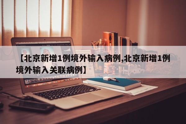 【北京新增1例境外输入病例,北京新增1例境外输入关联病例】