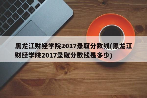 黑龙江财经学院2017录取分数线(黑龙江财经学院2017录取分数线是多少)
