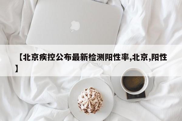 【北京疾控公布最新检测阳性率,北京,阳性】