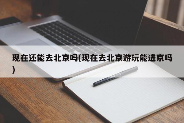 现在还能去北京吗(现在去北京游玩能进京吗)