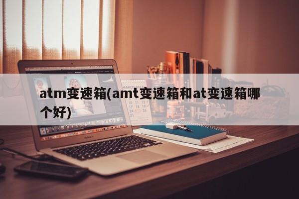 atm变速箱(amt变速箱和at变速箱哪个好)