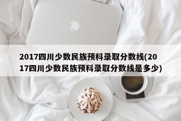 2017四川少数民族预科录取分数线(2017四川少数民族预科录取分数线是多少)