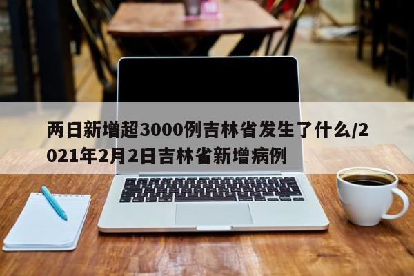 两日新增超3000例吉林省发生了什么/2021年2月2日吉林省新增病例