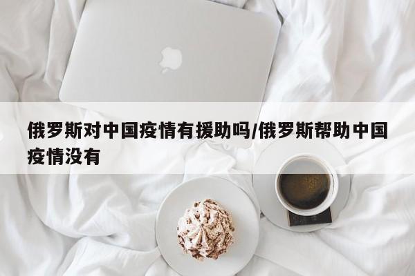 俄罗斯对中国疫情有援助吗/俄罗斯帮助中国疫情没有
