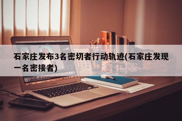 石家庄发布3名密切者行动轨迹(石家庄发现一名密接者)