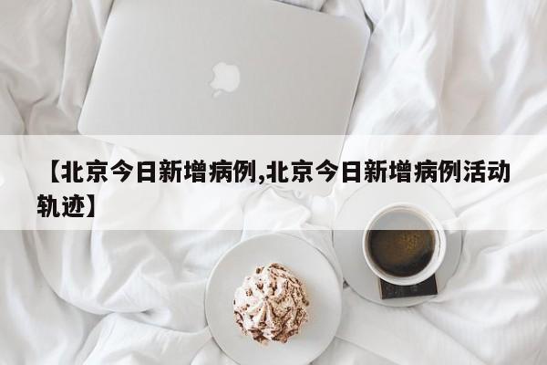 【北京今日新增病例,北京今日新增病例活动轨迹】