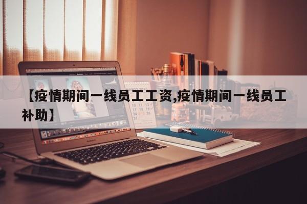 【疫情期间一线员工工资,疫情期间一线员工补助】