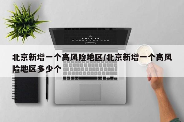 北京新增一个高风险地区/北京新增一个高风险地区多少个
