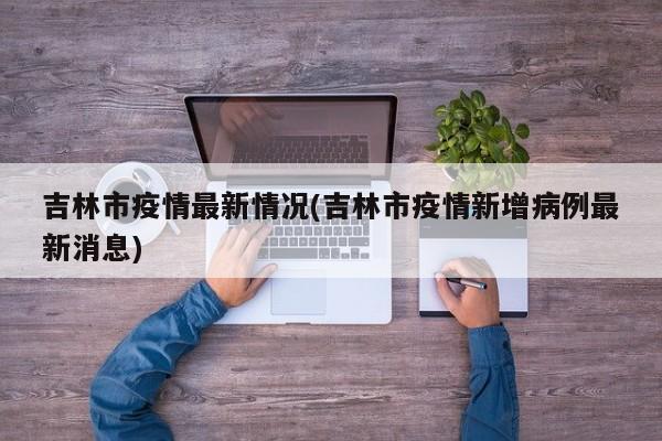 吉林市疫情最新情况(吉林市疫情新增病例最新消息)