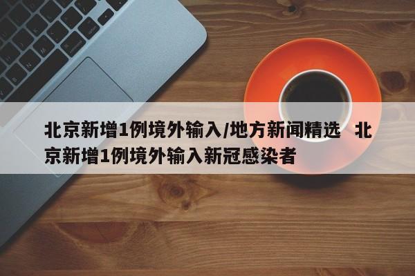 北京新增1例境外输入/地方新闻精选  北京新增1例境外输入新冠感染者