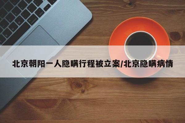 北京朝阳一人隐瞒行程被立案/北京隐瞒病情