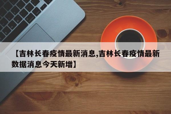 【吉林长春疫情最新消息,吉林长春疫情最新数据消息今天新增】