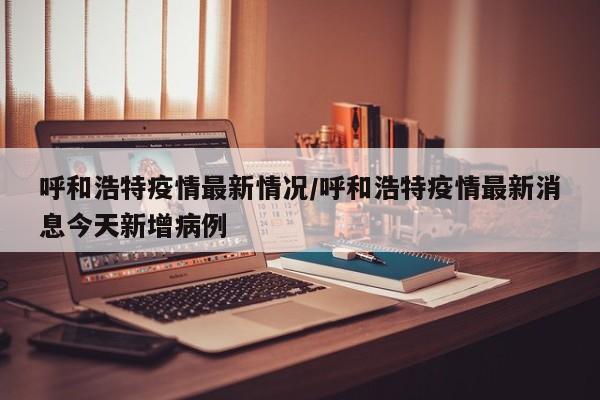 呼和浩特疫情最新情况/呼和浩特疫情最新消息今天新增病例