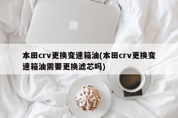 本田crv更换变速箱油(本田crv更换变速箱油需要更换滤芯吗)