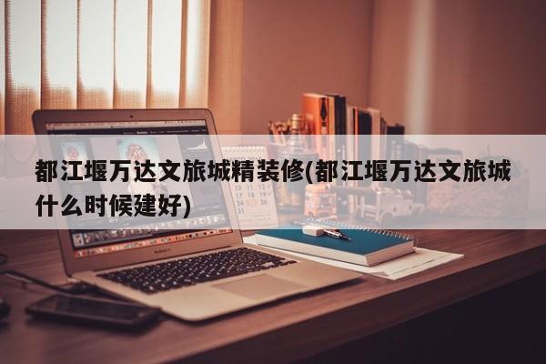 都江堰万达文旅城精装修(都江堰万达文旅城什么时候建好)