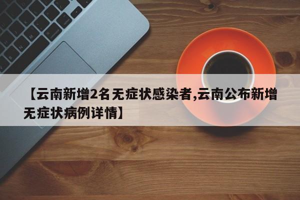 【云南新增2名无症状感染者,云南公布新增无症状病例详情】